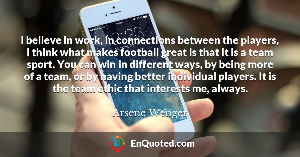 I believe in work, in connections between the players, I think what makes football great is that it is a team sport. You can win in different ways, by being more of a team, or by having better individual players. It is the team ethic that interests me, always.