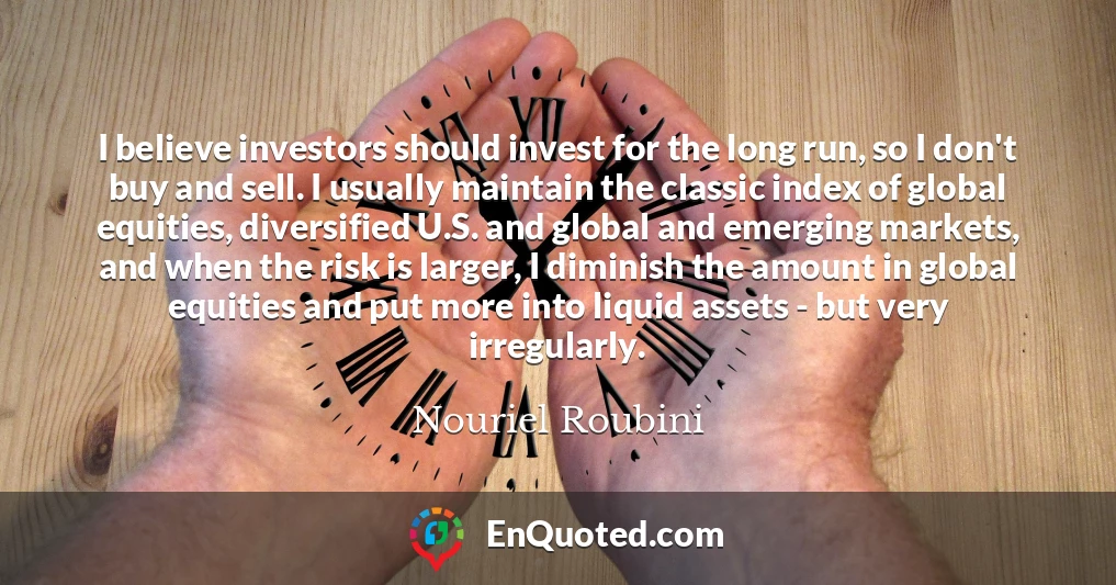 I believe investors should invest for the long run, so I don't buy and sell. I usually maintain the classic index of global equities, diversified U.S. and global and emerging markets, and when the risk is larger, I diminish the amount in global equities and put more into liquid assets - but very irregularly.