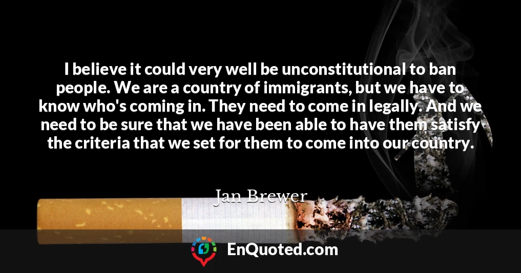 I believe it could very well be unconstitutional to ban people. We are a country of immigrants, but we have to know who's coming in. They need to come in legally. And we need to be sure that we have been able to have them satisfy the criteria that we set for them to come into our country.