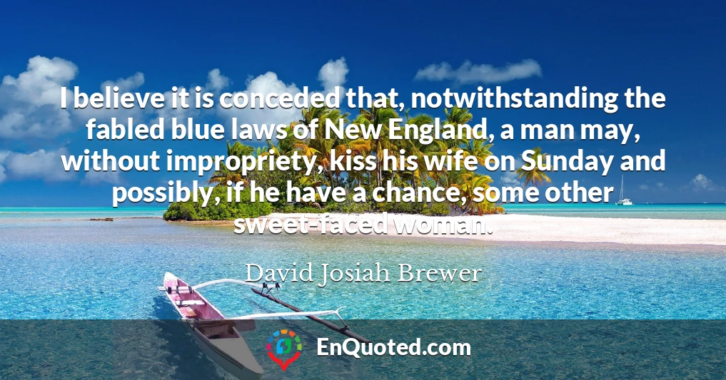 I believe it is conceded that, notwithstanding the fabled blue laws of New England, a man may, without impropriety, kiss his wife on Sunday and possibly, if he have a chance, some other sweet-faced woman.