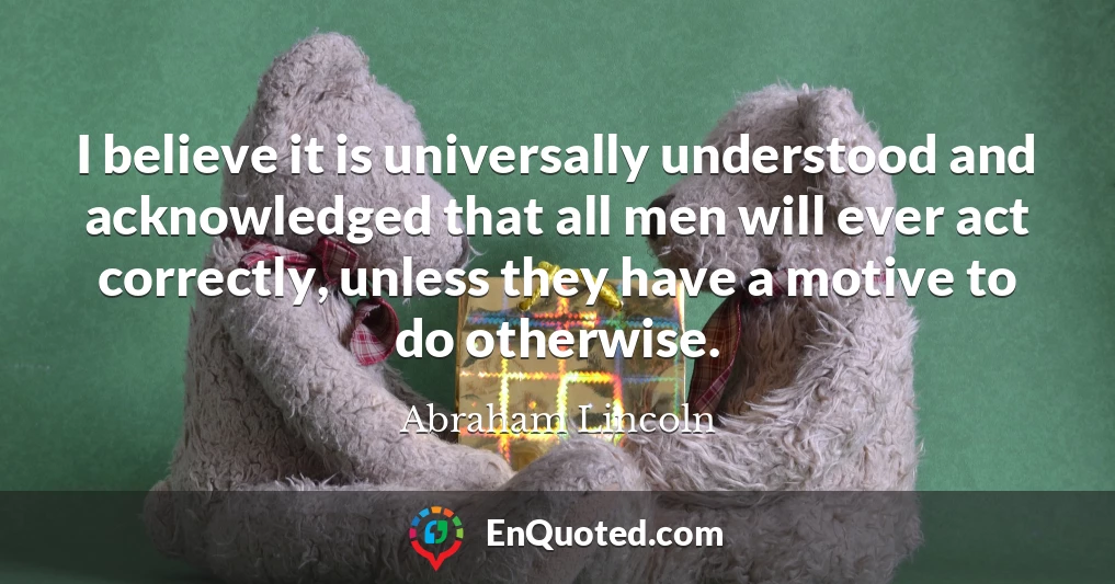 I believe it is universally understood and acknowledged that all men will ever act correctly, unless they have a motive to do otherwise.