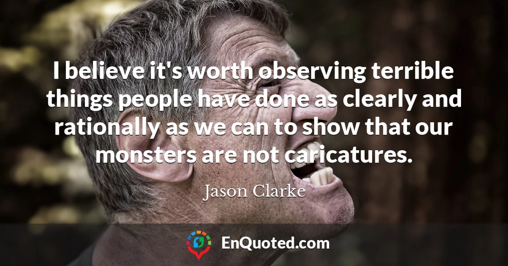 I believe it's worth observing terrible things people have done as clearly and rationally as we can to show that our monsters are not caricatures.