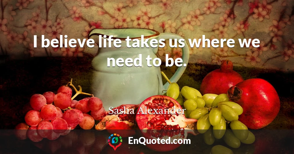 I believe life takes us where we need to be.