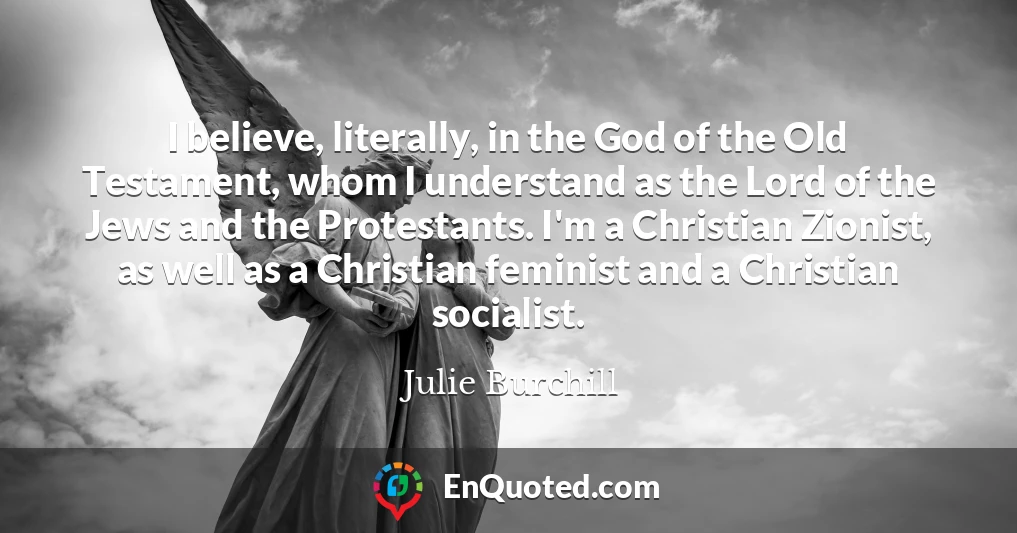 I believe, literally, in the God of the Old Testament, whom I understand as the Lord of the Jews and the Protestants. I'm a Christian Zionist, as well as a Christian feminist and a Christian socialist.