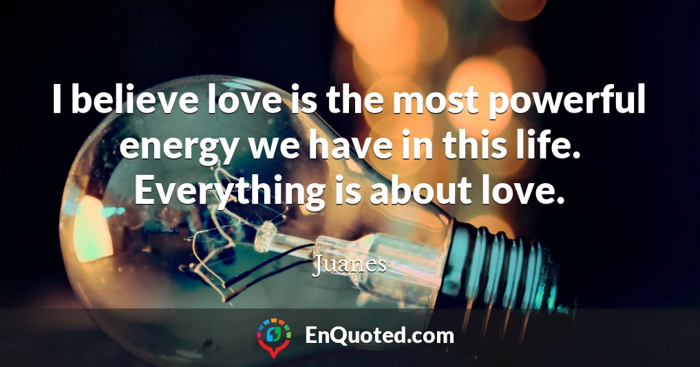 I believe love is the most powerful energy we have in this life. Everything is about love.