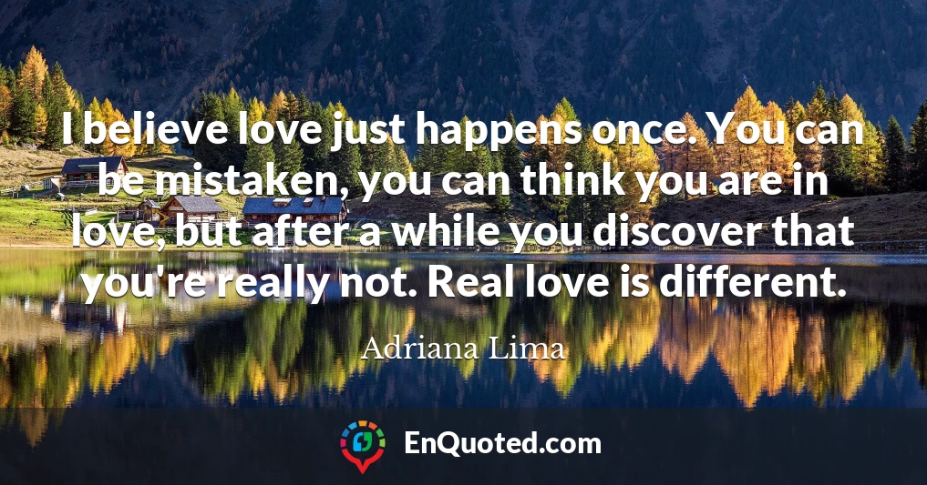I believe love just happens once. You can be mistaken, you can think you are in love, but after a while you discover that you're really not. Real love is different.