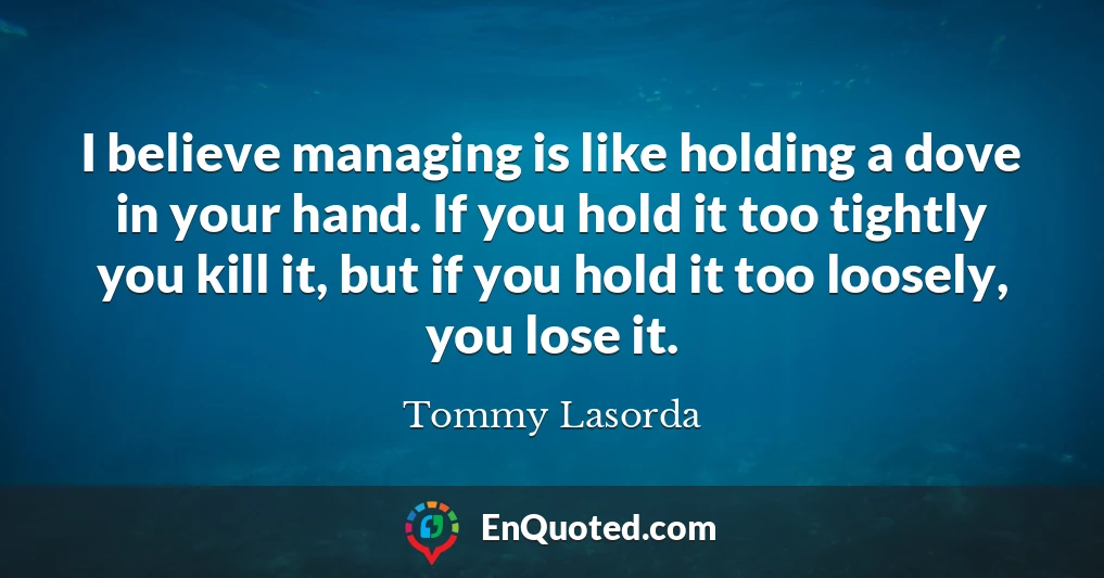 I believe managing is like holding a dove in your hand. If you hold it too tightly you kill it, but if you hold it too loosely, you lose it.