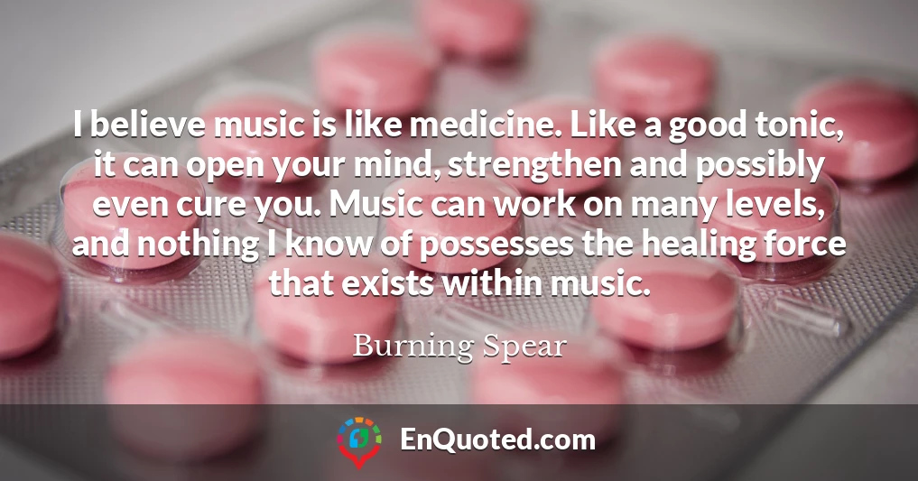 I believe music is like medicine. Like a good tonic, it can open your mind, strengthen and possibly even cure you. Music can work on many levels, and nothing I know of possesses the healing force that exists within music.