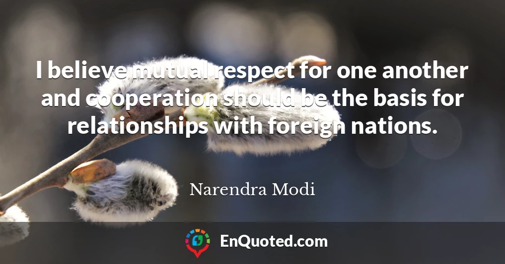 I believe mutual respect for one another and cooperation should be the basis for relationships with foreign nations.