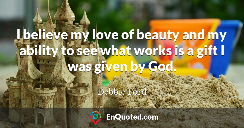 I believe my love of beauty and my ability to see what works is a gift I was given by God.