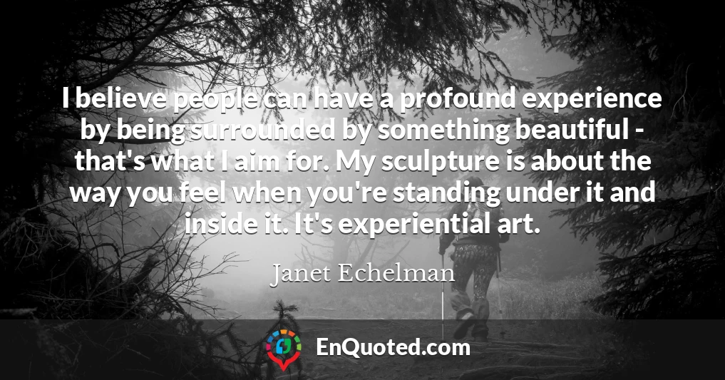 I believe people can have a profound experience by being surrounded by something beautiful - that's what I aim for. My sculpture is about the way you feel when you're standing under it and inside it. It's experiential art.