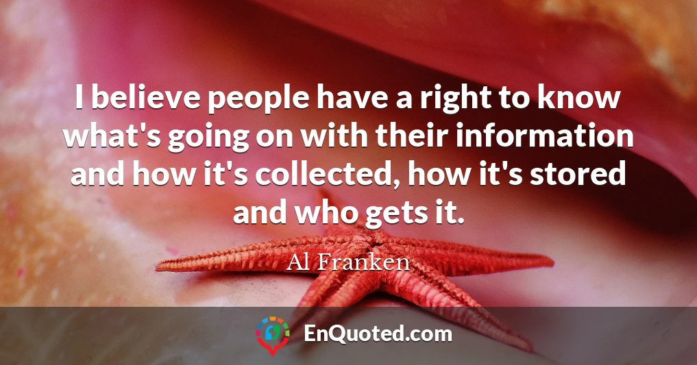 I believe people have a right to know what's going on with their information and how it's collected, how it's stored and who gets it.