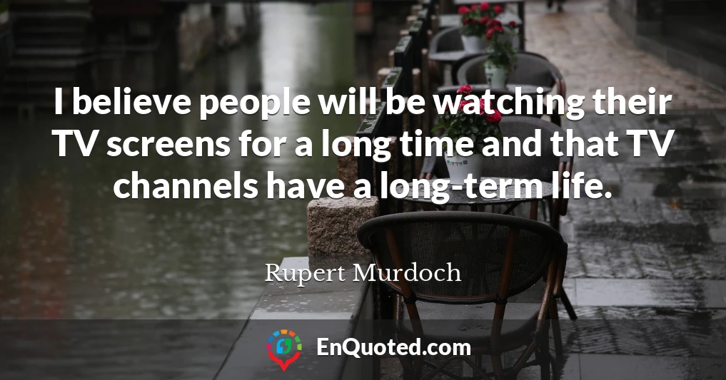 I believe people will be watching their TV screens for a long time and that TV channels have a long-term life.