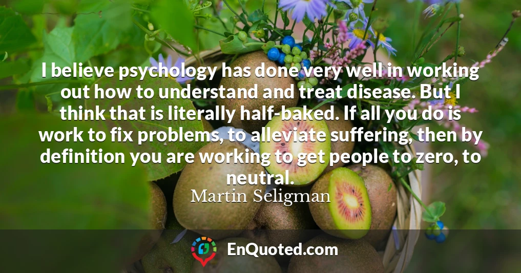 I believe psychology has done very well in working out how to understand and treat disease. But I think that is literally half-baked. If all you do is work to fix problems, to alleviate suffering, then by definition you are working to get people to zero, to neutral.