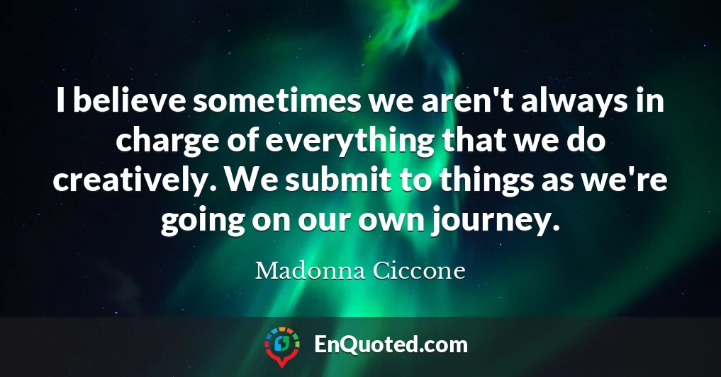 I believe sometimes we aren't always in charge of everything that we do creatively. We submit to things as we're going on our own journey.