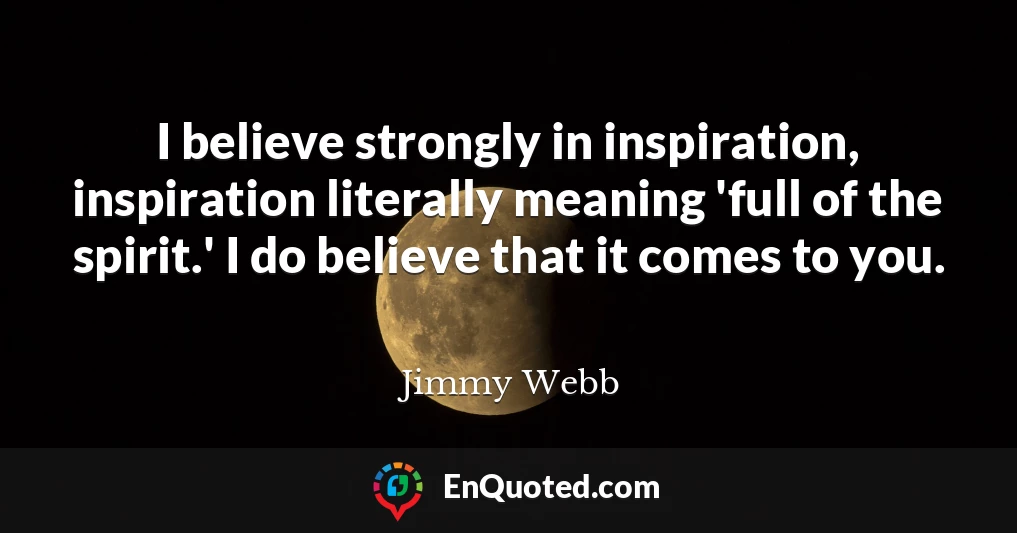 I believe strongly in inspiration, inspiration literally meaning 'full of the spirit.' I do believe that it comes to you.