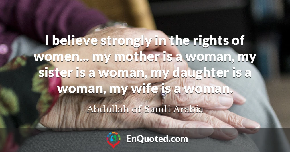 I believe strongly in the rights of women... my mother is a woman, my sister is a woman, my daughter is a woman, my wife is a woman.