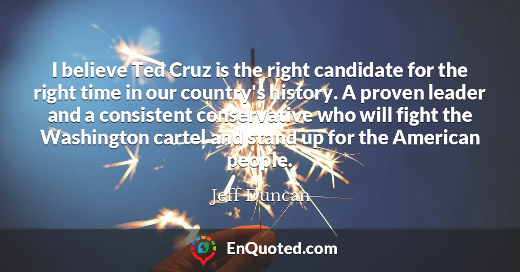 I believe Ted Cruz is the right candidate for the right time in our country's history. A proven leader and a consistent conservative who will fight the Washington cartel and stand up for the American people.