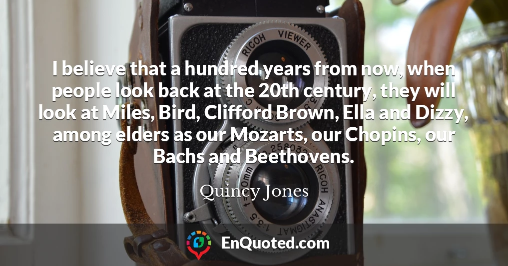 I believe that a hundred years from now, when people look back at the 20th century, they will look at Miles, Bird, Clifford Brown, Ella and Dizzy, among elders as our Mozarts, our Chopins, our Bachs and Beethovens.