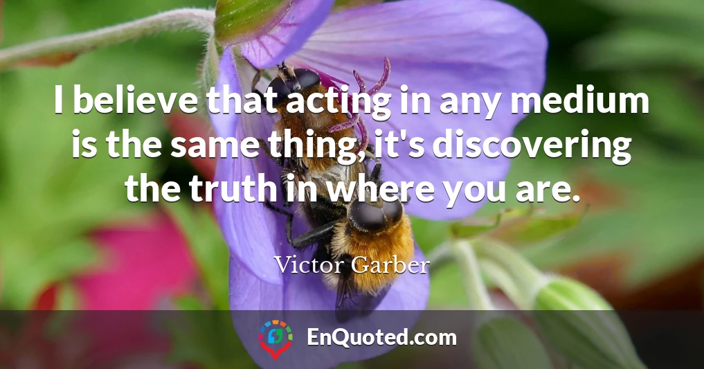 I believe that acting in any medium is the same thing, it's discovering the truth in where you are.