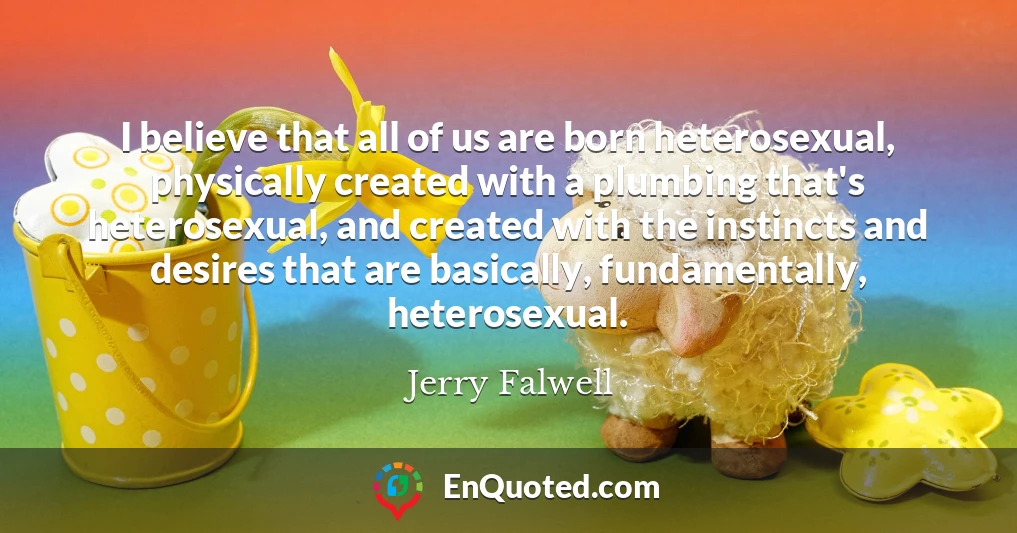 I believe that all of us are born heterosexual, physically created with a plumbing that's heterosexual, and created with the instincts and desires that are basically, fundamentally, heterosexual.