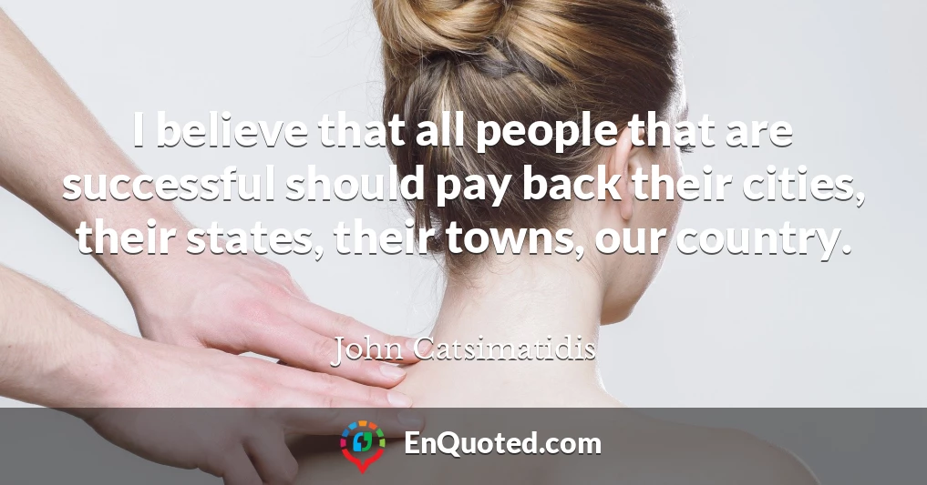 I believe that all people that are successful should pay back their cities, their states, their towns, our country.