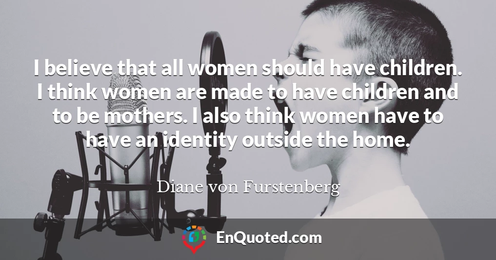 I believe that all women should have children. I think women are made to have children and to be mothers. I also think women have to have an identity outside the home.