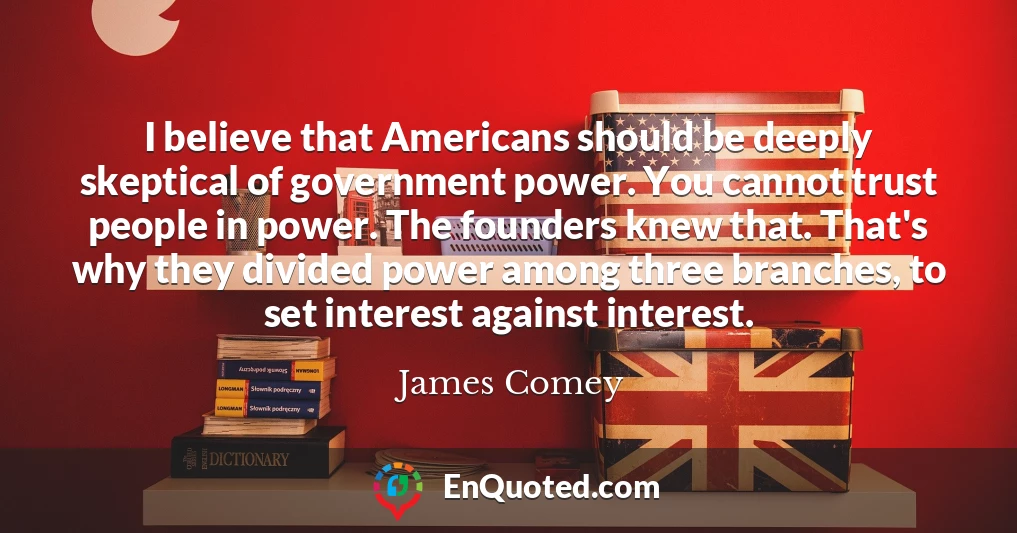I believe that Americans should be deeply skeptical of government power. You cannot trust people in power. The founders knew that. That's why they divided power among three branches, to set interest against interest.