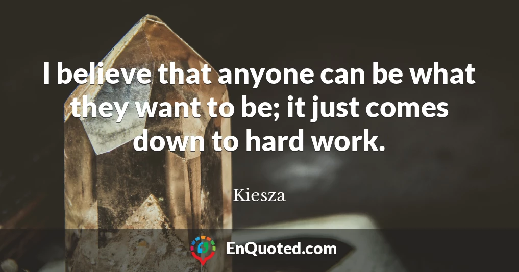 I believe that anyone can be what they want to be; it just comes down to hard work.