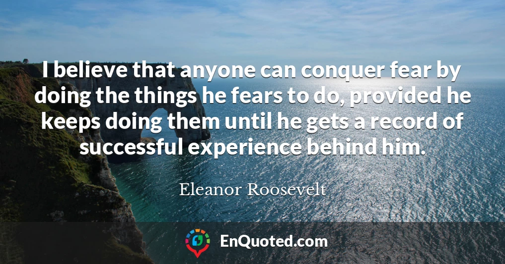 I believe that anyone can conquer fear by doing the things he fears to do, provided he keeps doing them until he gets a record of successful experience behind him.