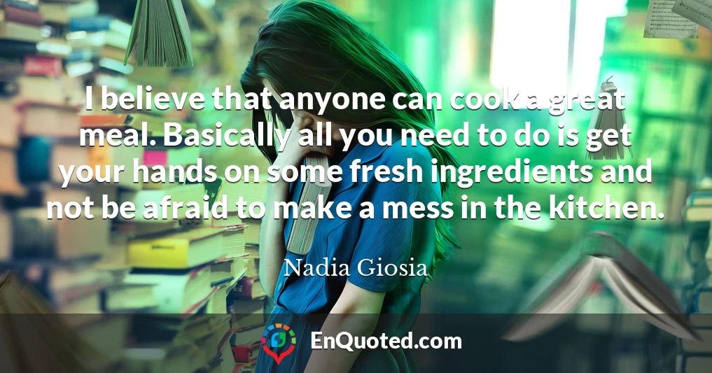I believe that anyone can cook a great meal. Basically all you need to do is get your hands on some fresh ingredients and not be afraid to make a mess in the kitchen.