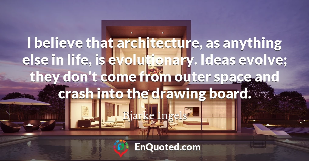 I believe that architecture, as anything else in life, is evolutionary. Ideas evolve; they don't come from outer space and crash into the drawing board.