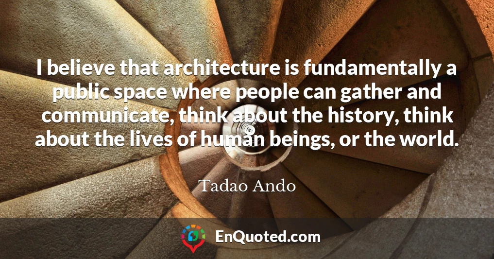 I believe that architecture is fundamentally a public space where people can gather and communicate, think about the history, think about the lives of human beings, or the world.