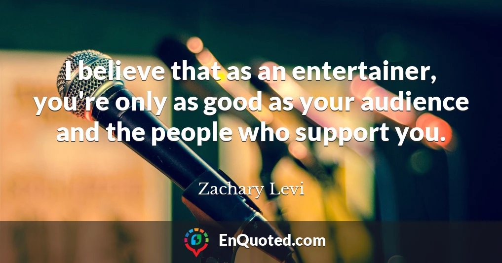 I believe that as an entertainer, you're only as good as your audience and the people who support you.
