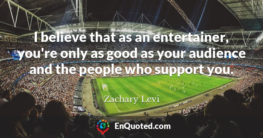 I believe that as an entertainer, you're only as good as your audience and the people who support you.