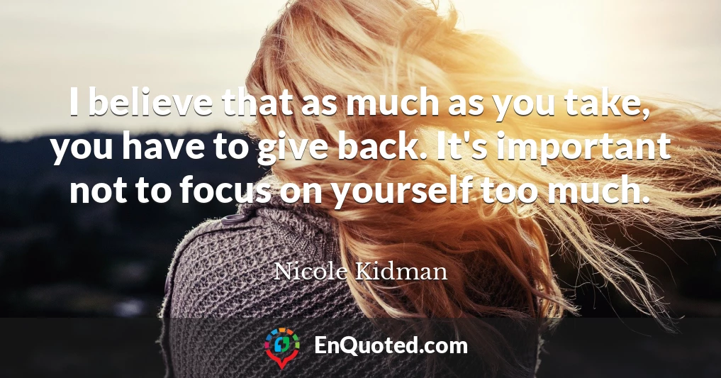 I believe that as much as you take, you have to give back. It's important not to focus on yourself too much.