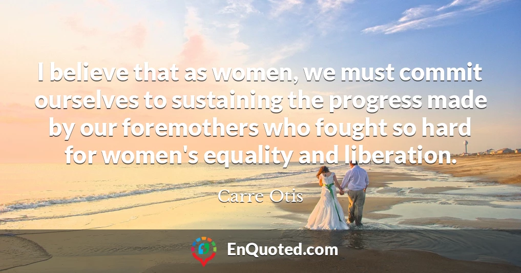 I believe that as women, we must commit ourselves to sustaining the progress made by our foremothers who fought so hard for women's equality and liberation.