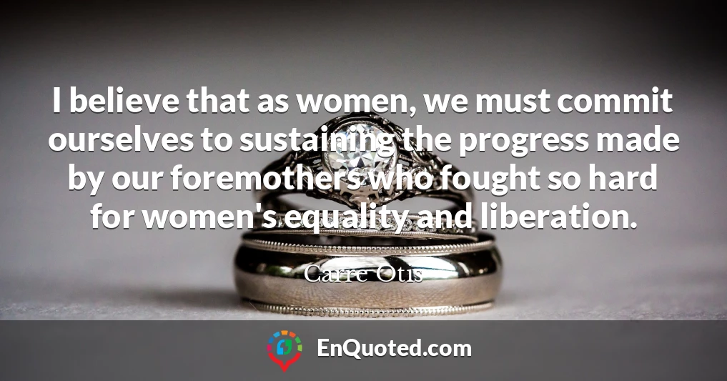 I believe that as women, we must commit ourselves to sustaining the progress made by our foremothers who fought so hard for women's equality and liberation.