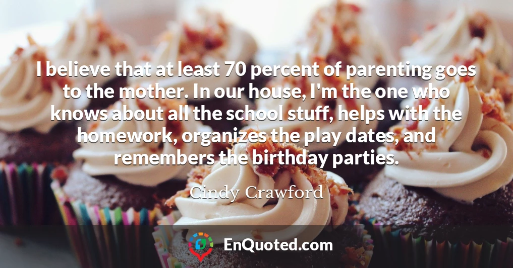 I believe that at least 70 percent of parenting goes to the mother. In our house, I'm the one who knows about all the school stuff, helps with the homework, organizes the play dates, and remembers the birthday parties.