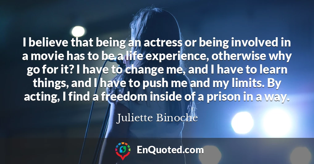 I believe that being an actress or being involved in a movie has to be a life experience, otherwise why go for it? I have to change me, and I have to learn things, and I have to push me and my limits. By acting, I find a freedom inside of a prison in a way.