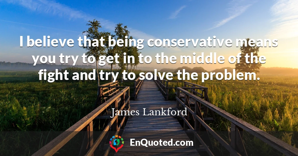 I believe that being conservative means you try to get in to the middle of the fight and try to solve the problem.