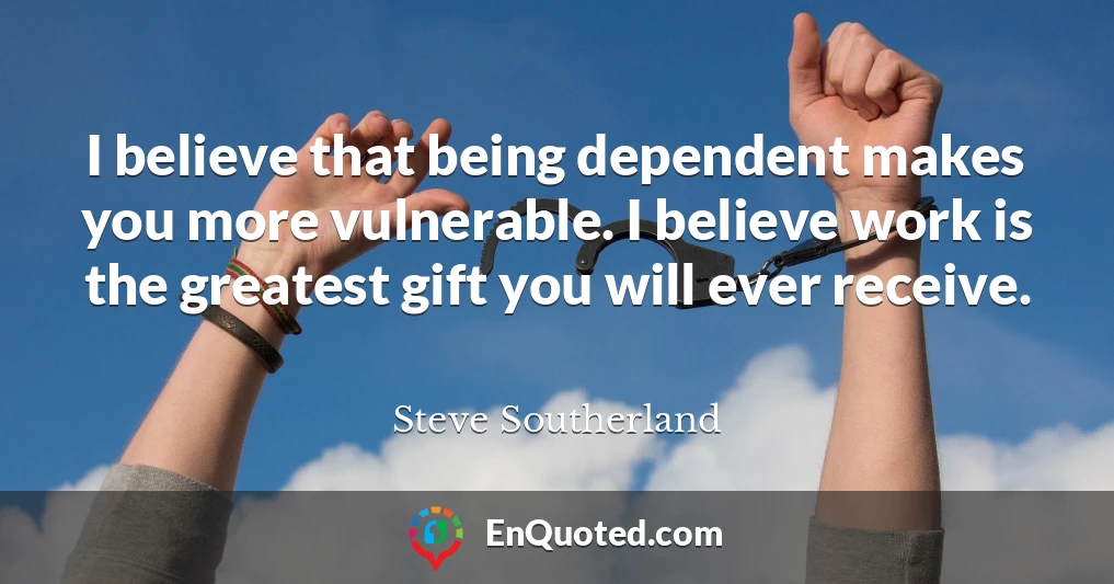 I believe that being dependent makes you more vulnerable. I believe work is the greatest gift you will ever receive.