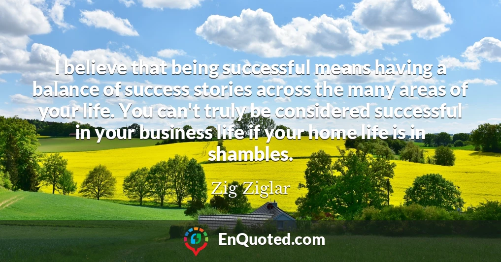 I believe that being successful means having a balance of success stories across the many areas of your life. You can't truly be considered successful in your business life if your home life is in shambles.