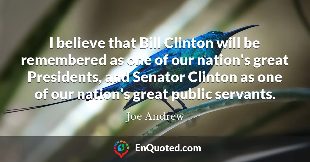 I believe that Bill Clinton will be remembered as one of our nation's great Presidents, and Senator Clinton as one of our nation's great public servants.