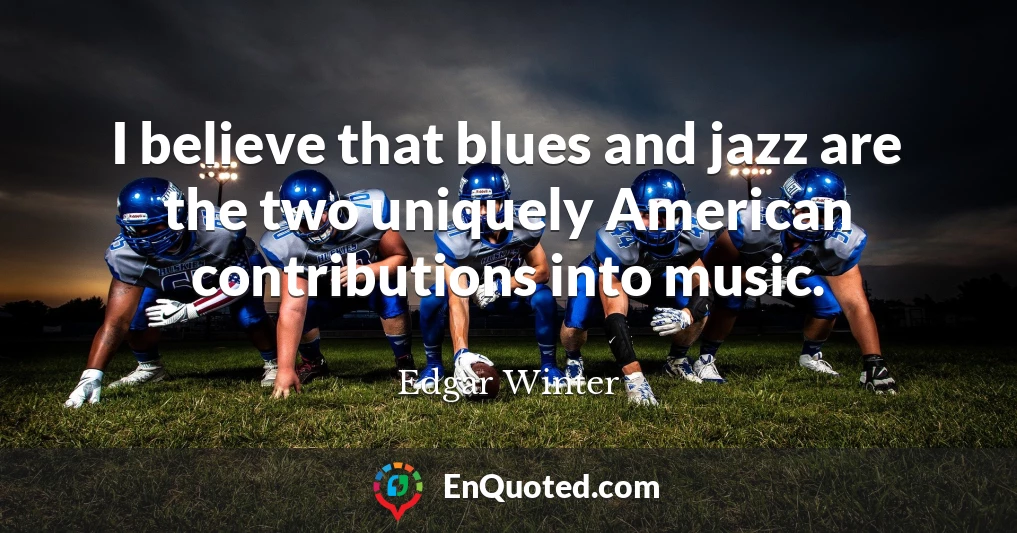 I believe that blues and jazz are the two uniquely American contributions into music.