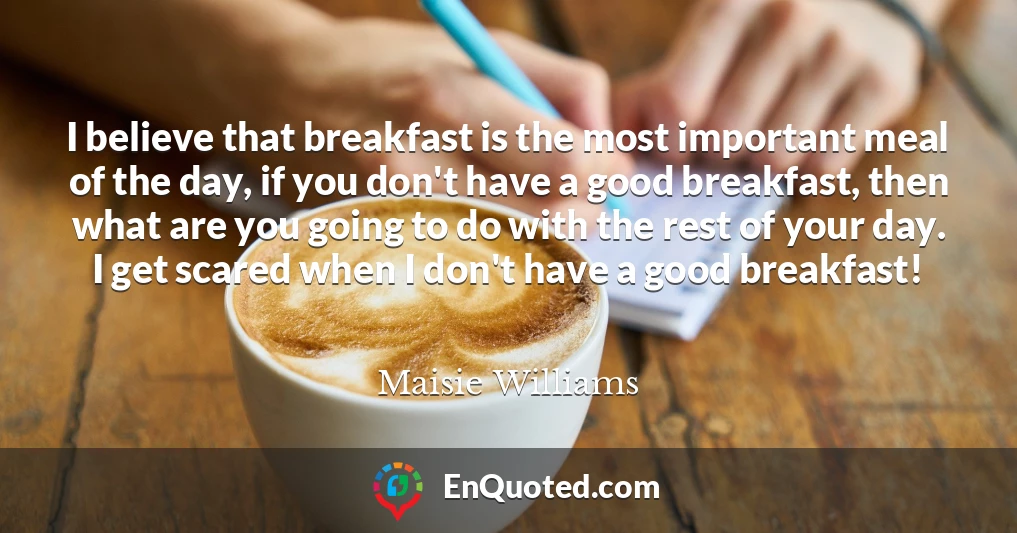 I believe that breakfast is the most important meal of the day, if you don't have a good breakfast, then what are you going to do with the rest of your day. I get scared when I don't have a good breakfast!
