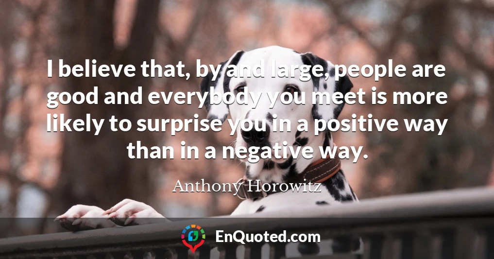 I believe that, by and large, people are good and everybody you meet is more likely to surprise you in a positive way than in a negative way.