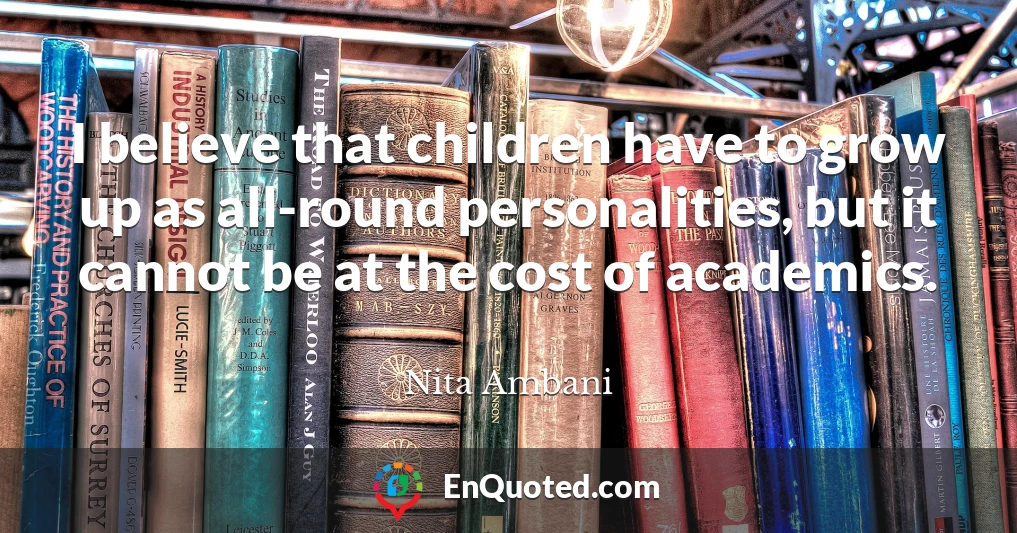 I believe that children have to grow up as all-round personalities, but it cannot be at the cost of academics.