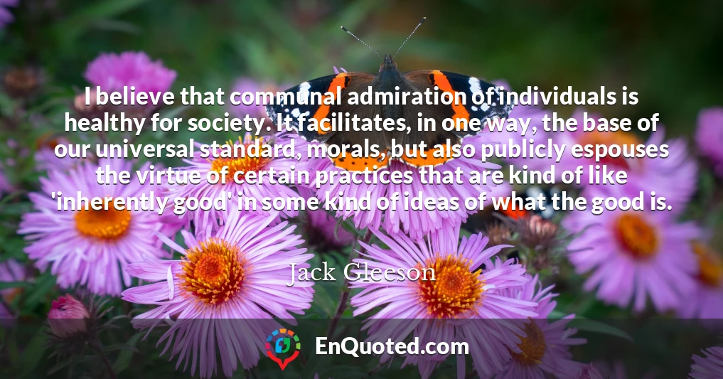 I believe that communal admiration of individuals is healthy for society. It facilitates, in one way, the base of our universal standard, morals, but also publicly espouses the virtue of certain practices that are kind of like 'inherently good' in some kind of ideas of what the good is.