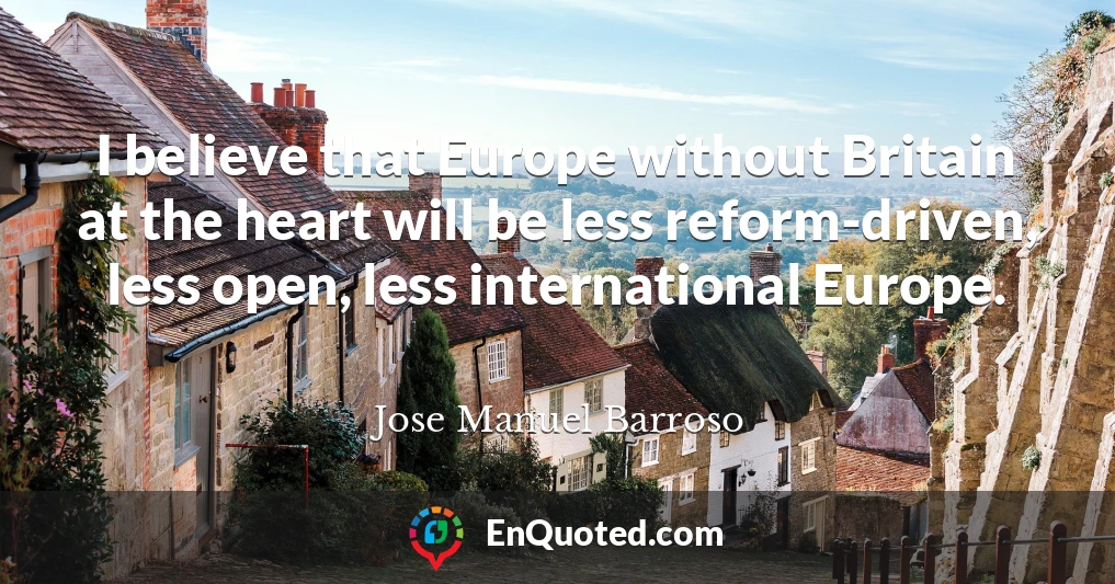 I believe that Europe without Britain at the heart will be less reform-driven, less open, less international Europe.